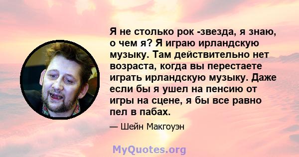 Я не столько рок -звезда, я знаю, о чем я? Я играю ирландскую музыку. Там действительно нет возраста, когда вы перестаете играть ирландскую музыку. Даже если бы я ушел на пенсию от игры на сцене, я бы все равно пел в