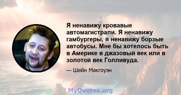 Я ненавижу кровавые автомагистрали. Я ненавижу гамбургеры, я ненавижу борзые автобусы. Мне бы хотелось быть в Америке в джазовый век или в золотой век Голливуда.