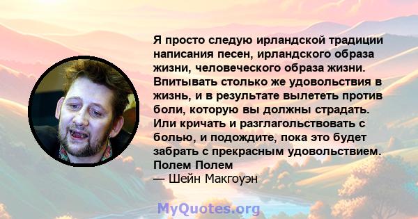 Я просто следую ирландской традиции написания песен, ирландского образа жизни, человеческого образа жизни. Впитывать столько же удовольствия в жизнь, и в результате вылететь против боли, которую вы должны страдать. Или