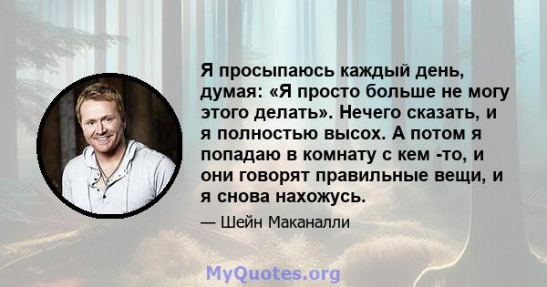 Я просыпаюсь каждый день, думая: «Я просто больше не могу этого делать». Нечего сказать, и я полностью высох. А потом я попадаю в комнату с кем -то, и они говорят правильные вещи, и я снова нахожусь.