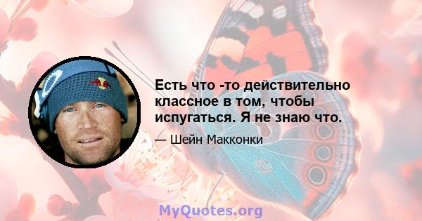 Есть что -то действительно классное в том, чтобы испугаться. Я не знаю что.