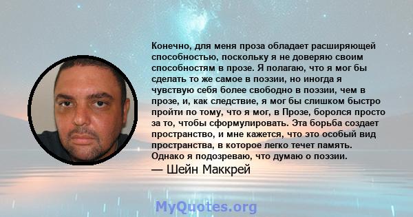 Конечно, для меня проза обладает расширяющей способностью, поскольку я не доверяю своим способностям в прозе. Я полагаю, что я мог бы сделать то же самое в поэзии, но иногда я чувствую себя более свободно в поэзии, чем