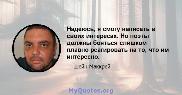 Надеюсь, я смогу написать в своих интересах. Но поэты должны бояться слишком плавно реагировать на то, что им интересно.