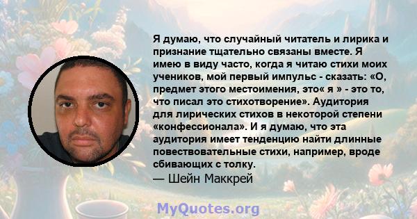 Я думаю, что случайный читатель и лирика и признание тщательно связаны вместе. Я имею в виду часто, когда я читаю стихи моих учеников, мой первый импульс - сказать: «О, предмет этого местоимения, это« я » - это то, что