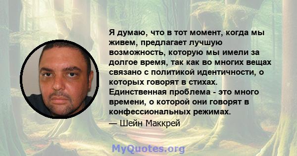 Я думаю, что в тот момент, когда мы живем, предлагает лучшую возможность, которую мы имели за долгое время, так как во многих вещах связано с политикой идентичности, о которых говорят в стихах. Единственная проблема -