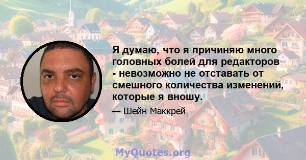 Я думаю, что я причиняю много головных болей для редакторов - невозможно не отставать от смешного количества изменений, которые я вношу.