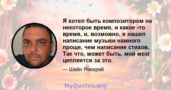 Я хотел быть композитором на некоторое время, и какое -то время, и, возможно, я нашел написание музыки намного проще, чем написание стихов. Так что, может быть, мой мозг цепляется за это.