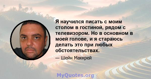 Я научился писать с моим столом в гостиной, рядом с телевизором. Но в основном в моей голове, и я стараюсь делать это при любых обстоятельствах.