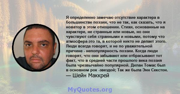 Я определенно замечаю отсутствие характера в большинстве поэзии, что не так, как сказать, что я новатор в этом отношении. Стихи, основанные на характере, не странные или новые, но они чувствуют себя странными и новыми,