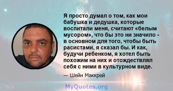 Я просто думал о том, как мои бабушка и дедушка, которые воспитали меня, считают «белым мусором», что бы это ни значило - в основном для того, чтобы быть расистами, я сказал бы. И как, будучи ребенком, я хотел быть