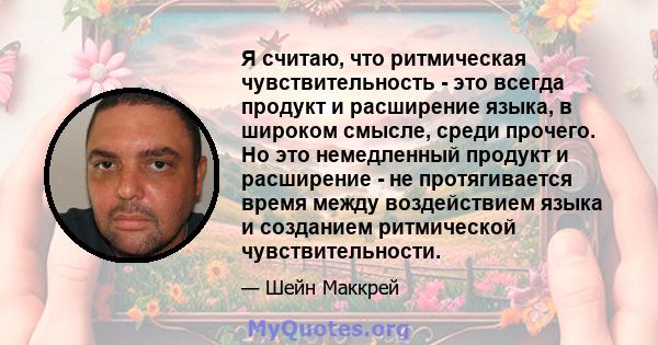 Я считаю, что ритмическая чувствительность - это всегда продукт и расширение языка, в широком смысле, среди прочего. Но это немедленный продукт и расширение - не протягивается время между воздействием языка и созданием