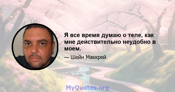 Я все время думаю о теле, как мне действительно неудобно в моем.