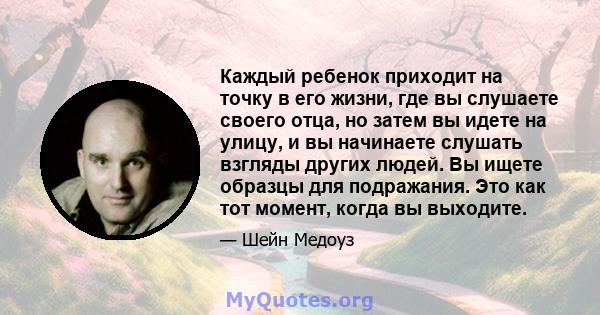 Каждый ребенок приходит на точку в его жизни, где вы слушаете своего отца, но затем вы идете на улицу, и вы начинаете слушать взгляды других людей. Вы ищете образцы для подражания. Это как тот момент, когда вы выходите.