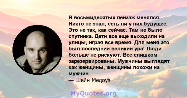 В восьмидесятых пейзаж менялся. Никто не знал, есть ли у них будущее. Это не так, как сейчас. Там не было спутника. Дети все еще выходили на улицы, играя все время. Для меня это был последний великий ура! Люди больше не 