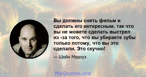 Вы должны снять фильм и сделать его интересным, так что вы не можете сделать выстрел из -за того, что вы убираете зубы только потому, что вы это сделали. Это скучно!