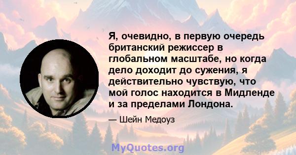 Я, очевидно, в первую очередь британский режиссер в глобальном масштабе, но когда дело доходит до сужения, я действительно чувствую, что мой голос находится в Мидленде и за пределами Лондона.