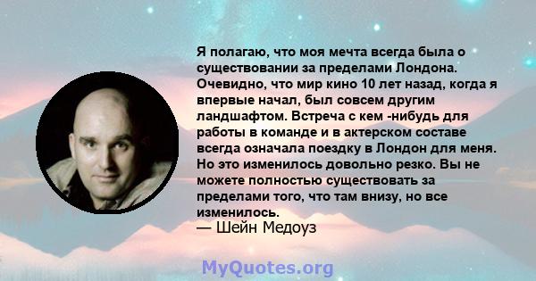 Я полагаю, что моя мечта всегда была о существовании за пределами Лондона. Очевидно, что мир кино 10 лет назад, когда я впервые начал, был совсем другим ландшафтом. Встреча с кем -нибудь для работы в команде и в