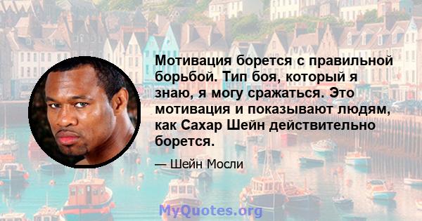 Мотивация борется с правильной борьбой. Тип боя, который я знаю, я могу сражаться. Это мотивация и показывают людям, как Сахар Шейн действительно борется.