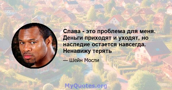 Слава - это проблема для меня. Деньги приходят и уходят, но наследие остается навсегда. Ненавижу терять