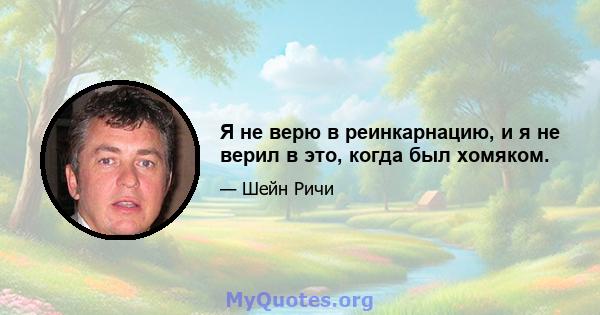 Я не верю в реинкарнацию, и я не верил в это, когда был хомяком.