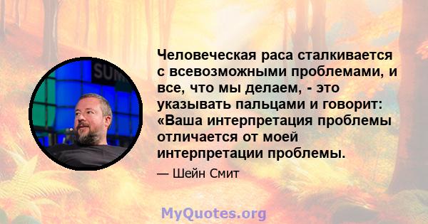 Человеческая раса сталкивается с всевозможными проблемами, и все, что мы делаем, - это указывать пальцами и говорит: «Ваша интерпретация проблемы отличается от моей интерпретации проблемы.