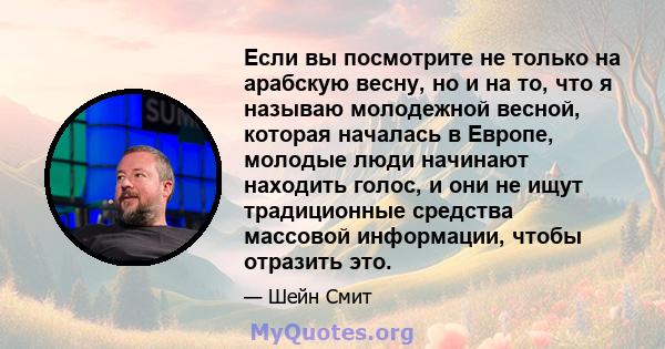 Если вы посмотрите не только на арабскую весну, но и на то, что я называю молодежной весной, которая началась в Европе, молодые люди начинают находить голос, и они не ищут традиционные средства массовой информации,