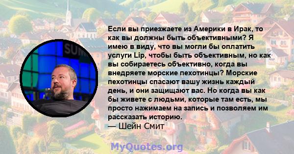 Если вы приезжаете из Америки в Ирак, то как вы должны быть объективными? Я имею в виду, что вы могли бы оплатить услуги Lip, чтобы быть объективным, но как вы собираетесь объективно, когда вы внедряете морские