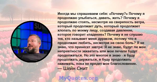 Иногда мы спрашиваем себя: «Почему?» Почему я продолжаю улыбаться, давать, жить? Почему я продолжаю стоять, несмотря на свирепость ветра, который продолжает дуть, который продолжает хлопать по моему лицу, создавая