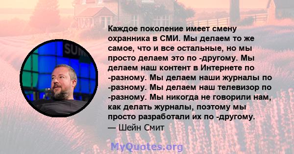 Каждое поколение имеет смену охранника в СМИ. Мы делаем то же самое, что и все остальные, но мы просто делаем это по -другому. Мы делаем наш контент в Интернете по -разному. Мы делаем наши журналы по -разному. Мы делаем 