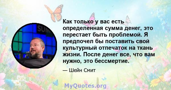 Как только у вас есть определенная сумма денег, это перестает быть проблемой. Я предпочел бы поставить свой культурный отпечаток на ткань жизни. После денег все, что вам нужно, это бессмертие.