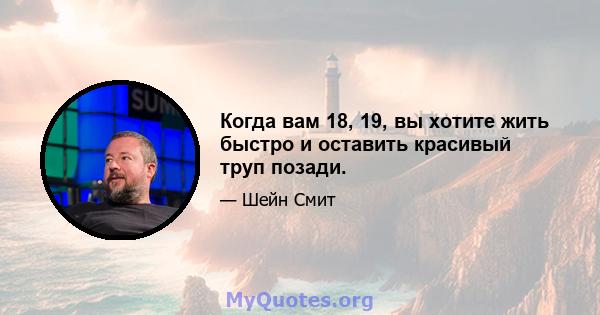 Когда вам 18, 19, вы хотите жить быстро и оставить красивый труп позади.