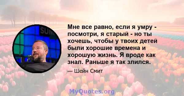 Мне все равно, если я умру - посмотри, я старый - но ты хочешь, чтобы у твоих детей были хорошие времена и хорошую жизнь. Я вроде как знал. Раньше я так злился.