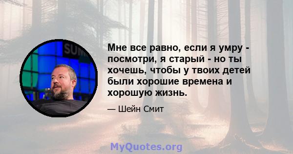 Мне все равно, если я умру - посмотри, я старый - но ты хочешь, чтобы у твоих детей были хорошие времена и хорошую жизнь.