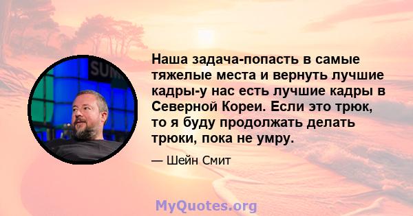 Наша задача-попасть в самые тяжелые места и вернуть лучшие кадры-у нас есть лучшие кадры в Северной Кореи. Если это трюк, то я буду продолжать делать трюки, пока не умру.