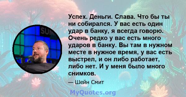 Успех. Деньги. Слава. Что бы ты ни собирался. У вас есть один удар в банку, я всегда говорю. Очень редко у вас есть много ударов в банку. Вы там в нужном месте в нужное время, у вас есть выстрел, и он либо работает,