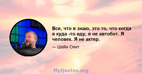 Все, что я знаю, это то, что когда я куда -то иду, я не автобот. Я человек. Я не актер.