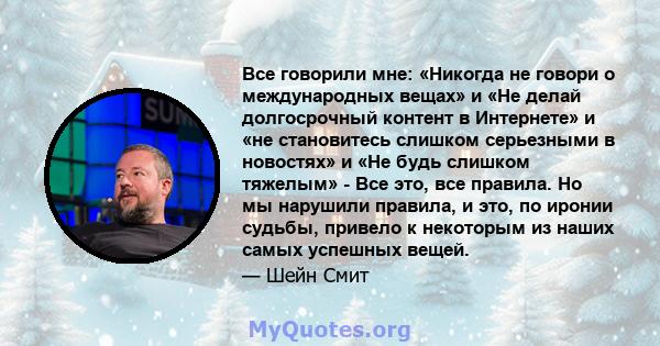 Все говорили мне: «Никогда не говори о международных вещах» и «Не делай долгосрочный контент в Интернете» и «не становитесь слишком серьезными в новостях» и «Не будь слишком тяжелым» - Все это, все правила. Но мы