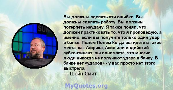 Вы должны сделать эти ошибки. Вы должны сделать работу. Вы должны потерпеть неудачу. Я также понял, что должен практиковать то, что я проповедую, а именно, если вы получите только один удар в банке. Полем Полем Когда вы 