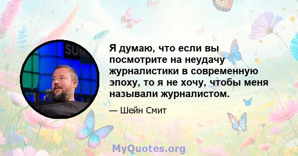 Я думаю, что если вы посмотрите на неудачу журналистики в современную эпоху, то я не хочу, чтобы меня называли журналистом.