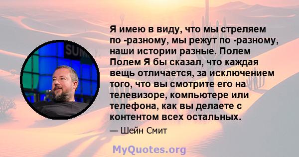 Я имею в виду, что мы стреляем по -разному, мы режут по -разному, наши истории разные. Полем Полем Я бы сказал, что каждая вещь отличается, за исключением того, что вы смотрите его на телевизоре, компьютере или