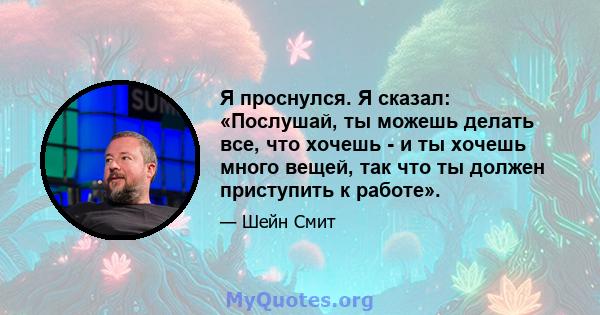 Я проснулся. Я сказал: «Послушай, ты можешь делать все, что хочешь - и ты хочешь много вещей, так что ты должен приступить к работе».