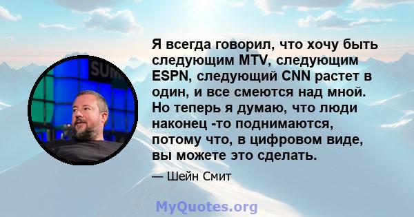 Я всегда говорил, что хочу быть следующим MTV, следующим ESPN, следующий CNN растет в один, и все смеются над мной. Но теперь я думаю, что люди наконец -то поднимаются, потому что, в цифровом виде, вы можете это сделать.