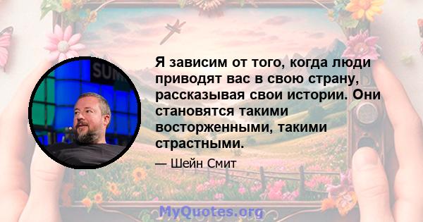 Я зависим от того, когда люди приводят вас в свою страну, рассказывая свои истории. Они становятся такими восторженными, такими страстными.