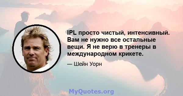 IPL просто чистый, интенсивный. Вам не нужно все остальные вещи. Я не верю в тренеры в международном крикете.