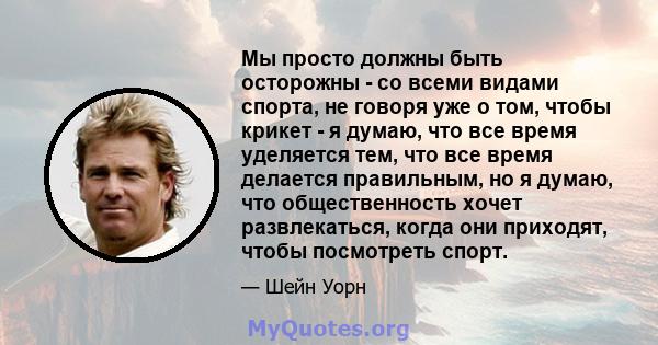 Мы просто должны быть осторожны - со всеми видами спорта, не говоря уже о том, чтобы крикет - я думаю, что все время уделяется тем, что все время делается правильным, но я думаю, что общественность хочет развлекаться,