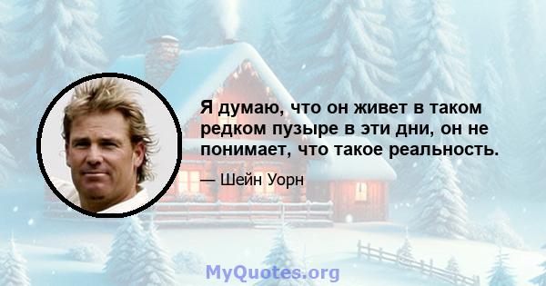 Я думаю, что он живет в таком редком пузыре в эти дни, он не понимает, что такое реальность.