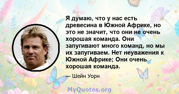 Я думаю, что у нас есть древесина в Южной Африке, но это не значит, что они не очень хорошая команда. Они запугивают много команд, но мы их запугиваем. Нет неуважения к Южной Африке; Они очень хорошая команда.