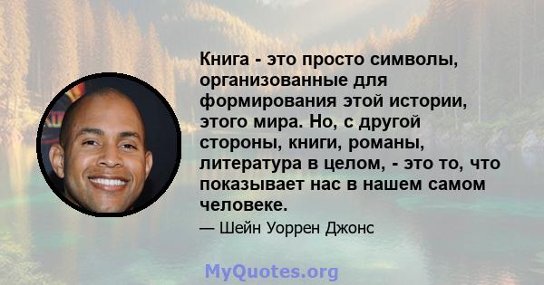 Книга - это просто символы, организованные для формирования этой истории, этого мира. Но, с другой стороны, книги, романы, литература в целом, - это то, что показывает нас в нашем самом человеке.