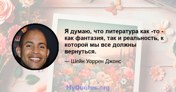 Я думаю, что литература как -то - как фантазия, так и реальность, к которой мы все должны вернуться.