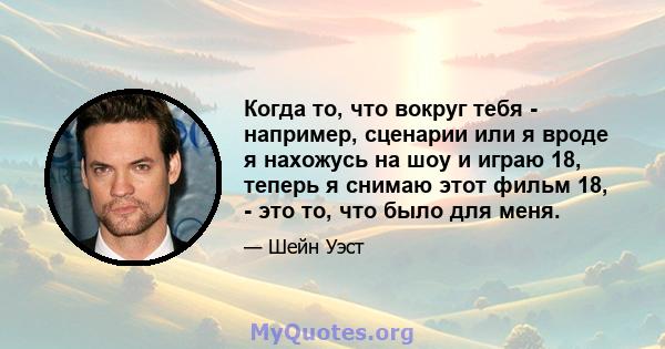 Когда то, что вокруг тебя - например, сценарии или я вроде я нахожусь на шоу и играю 18, теперь я снимаю этот фильм 18, - это то, что было для меня.